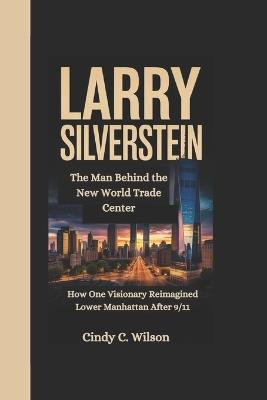 Larry Silverstein: The Man Behind the New World Trade Center How One Visionary Reimagined Lower Manhattan After 9/11 - Cindy C Wilson - cover