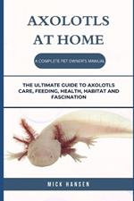 Axolotls at Home a Complete Pet Owner's Manual: The Ultimate Guide to Axolotls Care, Feeding, Health, Habitat and Fascination