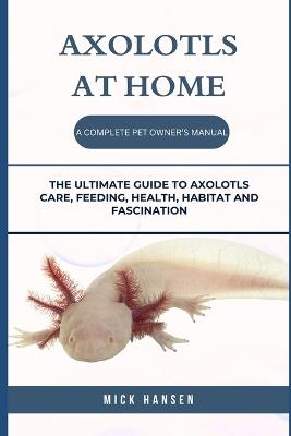 Axolotls at Home a Complete Pet Owner's Manual: The Ultimate Guide to Axolotls Care, Feeding, Health, Habitat and Fascination - Mick Hansen - cover