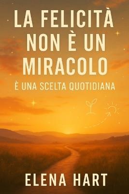 La Felicità Non È Un Miracolo - È Una Scelta Quotidiana: Un percorso per lasciar andare ciò che fa male, ritrovare sé stessi e costruire una vita che somigli a chi sei davvero - Elena Hart - cover
