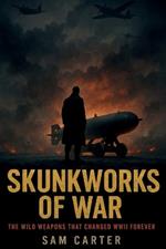 Skunkworks of War: The Wild Weapons That Changed WWII Forever