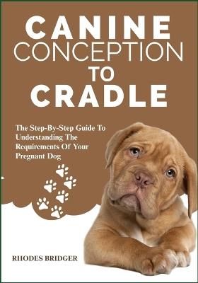 Canine Conception to Cradle: The Step-By-Step Guide To Understanding The Requirements Of Your Pregnant Dog - Rhodes Bridger - cover