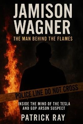 Jamison Wagner the Man Behind the Flames: Inside the Mind of the Tesla and GOP Arson Suspect - Patrick Ray - cover