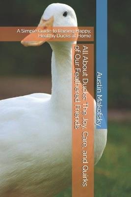 All About Ducks: The Joy, Care, and Quirks of Our Feathered Friends: A Simple Guide to Raising Happy, Healthy Ducks at Home - Austin Makofsky - cover