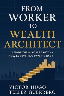 From Worker to Wealth Architect: I Made the Mindset Switch - Now Everything Pays Me Back - Victor Hugo Tellez - cover