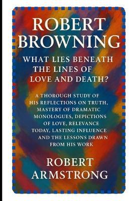 Robert Browning: What Lies Beneath the Lines of Love and Death?: A Thorough Study of His Reflections on Truth, Mastery of Dramatic Monologues, Depictions of Love, Relevance Today, Lasting Influence, and the Lessons Drawn from His Work. - Robert Armstrong - cover