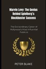 Marvin Levy: The Genius Behind Spielberg's Blockbuster Success: The Extraordinary Career of Hollywood's Most Influential Publicist