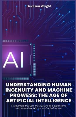 Understanding Human Ingenuity and Machine Prowess: The Age of Artificial Intelligence: A roadmap through the circuits and algorithms that propel us into an uncharted future. - Daveson Wright - cover