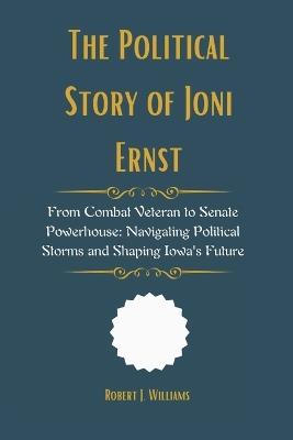 The Political Story of Joni Ernst: From Combat Veteran to Senate Powerhouse: Navigating Political Storms and Shaping Iowa's Future - Robert J Williams - cover