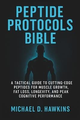 Peptide Protocols Bible: A Tactical Guide to Cutting-Edge Peptides for Muscle Growth, Fat Loss, Longevity, and Peak Cognitive Performance - Michael D Hawkins - cover