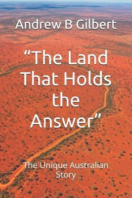 "The Land That Holds the Answer": The Unique Australian Story - Andrew B B Gilbert - cover