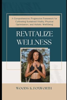 Revitalize Wellness: A Comprehensive, Progressive Framework for Cultivating Sustained Vitality, Physical Optimization, and Holistic Well-Being - Woods K Foxworth - cover
