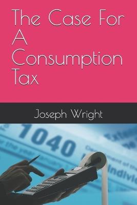 The Case For A Consumption Tax - Joseph Wright - cover