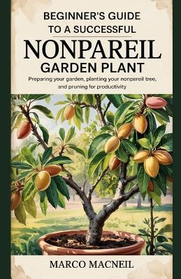 Beginner's Guide to a Successful Nonpareil Garden Plant: Preparing Your Garden, Planting Your Nonpareil Tree, and Pruning for Productivity - Marco MacNeil - cover