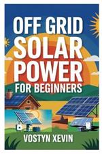 Off Grid Solar Power for Beginners: A Step-By-Step DIY Guide to Designing, Installing, and Maintaining Your Own Solar Energy System for Cabins, Rvs, Homes, and Tiny Houses