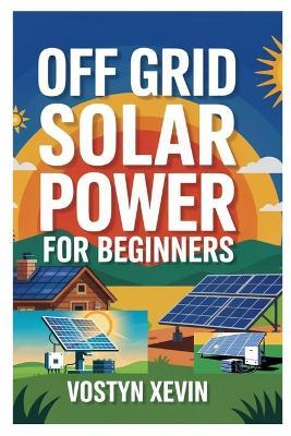 Off Grid Solar Power for Beginners: A Step-By-Step DIY Guide to Designing, Installing, and Maintaining Your Own Solar Energy System for Cabins, Rvs, Homes, and Tiny Houses - Vostyn Xevin - cover