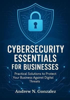 Cybersecurity Essentials for Businesses: Practical Solutions to Protect Your Business Against Digital Threats - Andrew N Gonzalez - cover