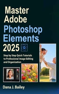 Master Adobe Photoshop Elements 2025: Step by Step Quick Tutorials to Professional Image Editing and Organization - Dana J Bailey - cover