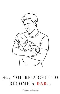 So, You're About to Become a Dad...: Your Guide Through Pregnancy & Beyond - Sam Lewis - cover