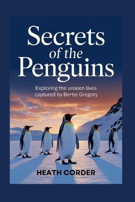 Secrets of the Penguins: Exploring the Unseen Lives Captured by Bertie Gregory - Heath Corder - cover
