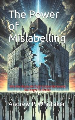 The Power of Mislabelling: Why the Words We Trust to Describe Society No Longer Fit Reality - Andrew P Whittaker - cover