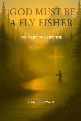 God Must Be A Fly Fisher: The Drift of a Lifetime - Daniel Bryant - cover
