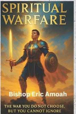 Spiritual Warfare: The War You Do not Choose, But You Cannot Ignore - Bishop Eric Amoah - cover