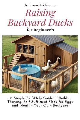Raising Backyard Ducks for Beginner's: A Simple Self-Help Guide to Build a Thriving, Self-Sufficient Flock for Eggs and Meat in Your Own Backyard - Andreas Heilmann - cover