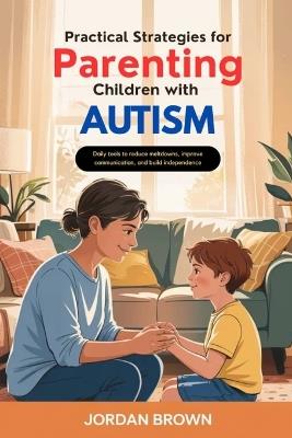 Practical Strategies for Parenting Children with Autism: Daily Tools to Reduce Meltdowns, Improve Communication, and Build Independence - Jordan Brown - cover