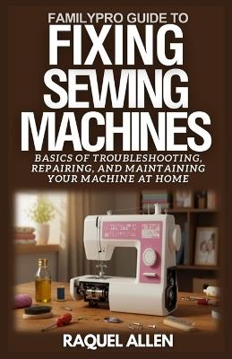 FamilyPro Guide to Fixing Sewing Machines: Basics of Troubleshooting, Repairing, and Maintaining Your Sewing Machine at Home - Raquel Allen - cover