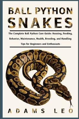 Ball Python Snakes: The Complete Ball Python Care Guide: Housing, Feeding, Behavior, Maintenance, Health, Breeding, And Handling Tips For Beginners And Enthusiasts - Adams Leo - cover