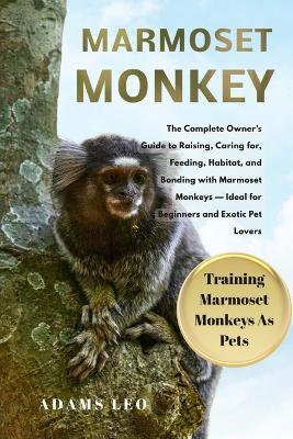 Marmoset Monkey: The Complete Owner's Guide To Raising, Caring For, Feeding, Habitat, And Bonding With Marmoset Monkeys - Ideal For Beginners And Exotic Pet Lovers - Adams Leo - cover
