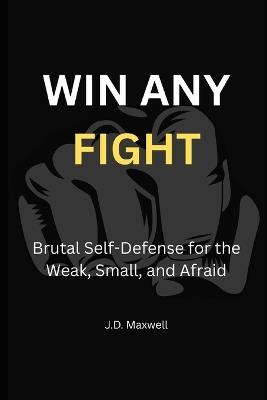 Win Any Fight: Brutal Self-Defense for the Weak, Small, and Afraid - J D Maxwell - cover