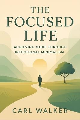 The Focused Life: Achieving More Through Intentional Minimalism (2025) - Eliminate Clutter, Master Priorities, and Unlock Productivity with Purpose-Driven Simplicity - Carl Walker - cover