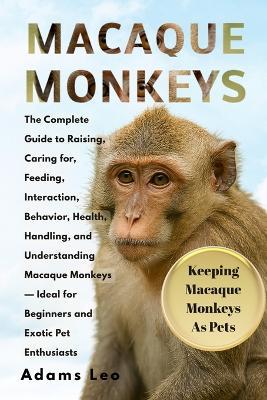 Macaque Monkeys: The Complete Guide To Raising, Caring For, Feeding, Interaction, Behavior, Health, Handling, And Understanding Macaque Monkeys - Ideal For Beginners And Exotic Pet Enthusiasts - Adams Leo - cover