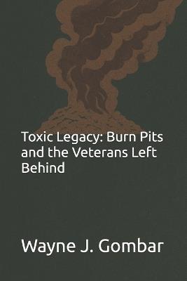 Toxic Legacy: Burn Pits and the Veterans Left Behind - Wayne Joseph Gombar - cover