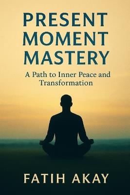 Present Moment Mastery: A Path to Inner Peace and Transformation - Fatih Akay - cover