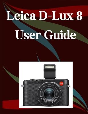 Leica D-Lux 8 User Guide: A Step-by-Step Manual for Beginners and Seniors Covering Essential Camera Features, Creative Techniques, Tips, Tricks and Effortless Videography Skills - Jade Morley - cover