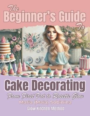 The Beginner's Guide to Cake Decorating: From First Dot to Rosette Glow - Maria Sobinina - cover