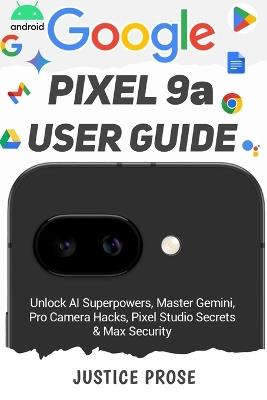 Google Pixel 9a User Guide: Unlock AI Superpowers, Master Gemini, Pro Camera Hacks, Pixel Studio Secrets & Max Security - Justice Prose - cover