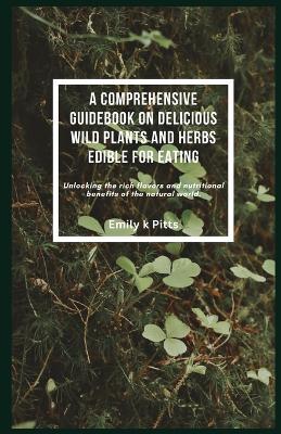 A Comprehensive Guidebook on Delicious Wild Plants and Herbs Edible for Eating: Unlocking the rich flavors and nutritional benefits of the natural world. - Emily K Pitts - cover