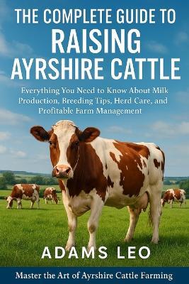 The Complete Guide To Raising Ayrshire Cattle: Everything You Need To Know About Milk Production, Breeding Tips, Herd Care, And Profitable Farm Management - Adams Leo - cover