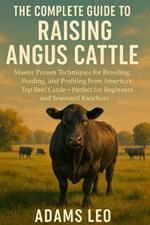 The Complete Guide to Raising Angus Cattle: Master Proven Techniques For Breeding, Feeding, And Profiting From America's Top Beef Cattle - Perfect For Beginners And Seasoned Ranchers