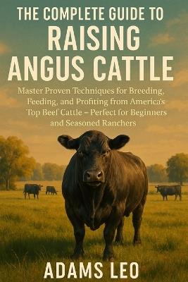The Complete Guide to Raising Angus Cattle: Master Proven Techniques For Breeding, Feeding, And Profiting From America's Top Beef Cattle - Perfect For Beginners And Seasoned Ranchers - Adams Leo - cover