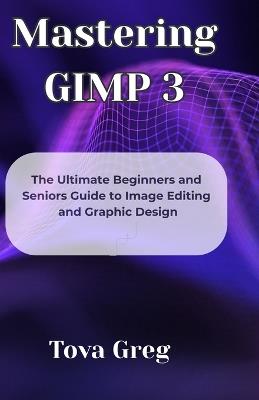 Mastering GIMP 3: The Ultimate Beginners and Seniors Guide to Image Editing and Graphic Design - Tova Greg - cover