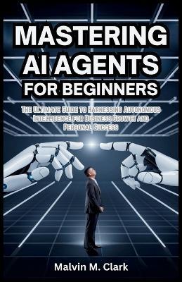 Mastering AI Agents for Beginners: The Ultimate Guide to Harnessing Autonomous Intelligence for Business Growth and Personal Success - Malvin M Clark - cover