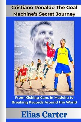 Cristiano Ronaldo The Goal Machine's Secret Journey: From Kicking Cans in Madeira to Breaking Records Around the World - Elias Carter - cover