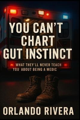 You Can't Chart Gut Instinct: What They'll Never Teach You About Being a Medic - Orlando E Rivera - cover