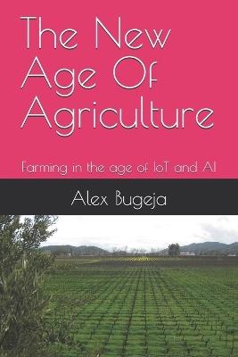 The New Age Of Agriculture: Farming in the age of IoT and AI - Alex Bugeja - cover