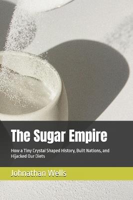 The Sugar Empire: How a Tiny Crystal Shaped History, Built Nations, and Hijacked Our Diets - Johnathan Wells - cover
